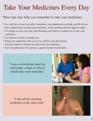 26
These tips may help you remember to take your medicines:
• Use a pill box to sort your pills. Sometimes your pharmacist can help you fill the box.
• Have regular times to take your medicines, in the morning and then again at night.
• Use things you do every day, like brushing your teeth, to remind you to take your
medicines.
• Use alarms or notes to remind you.
• Bring your medicines with you if you will be away from home.
• Ask your family or friends for help with your medicines.
• Call your pharmacist if you have a question about missed pills.
“I take all my morning
medicines at the same time.”
“I was overwhelmed until my
wife made a chart of when I
should take each medicine.”
Take Your Medicines Every Day
 
