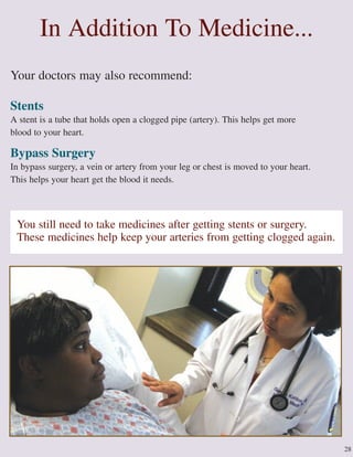 28
Your doctors may also recommend:
Stents
A stent is a tube that holds open a clogged pipe (artery). This helps get more
blood to your heart.
Bypass Surgery
In bypass surgery, a vein or artery from your leg or chest is moved to your heart.
This helps your heart get the blood it needs.
In Addition To Medicine...
You still need to take medicines after getting stents or surgery.
These medicines help keep your arteries from getting clogged again.
 