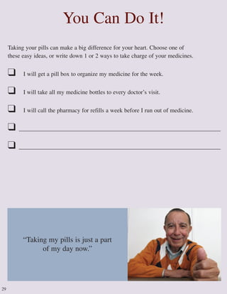 Taking your pills can make a big difference for your heart. Choose one of
these easy ideas, or write down 1 or 2 ways to take charge of your medicines.
❑ I will get a pill box to organize my medicine for the week.
❑ I will take all my medicine bottles to every doctor’s visit.
❑ I will call the pharmacy for refills a week before I run out of medicine.
❑ ____________________________________________________________________
❑ ____________________________________________________________________
You Can Do It!
29
“Taking my pills is just a part
of my day now.”
 