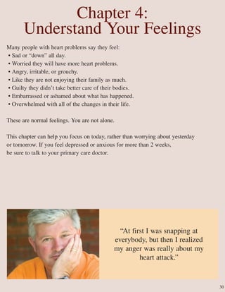 Chapter 4:
Understand Your Feelings
Many people with heart problems say they feel:
• Sad or “down” all day.
• Worried they will have more heart problems.
• Angry, irritable, or grouchy.
• Like they are not enjoying their family as much.
• Guilty they didn’t take better care of their bodies.
• Embarrassed or ashamed about what has happened.
• Overwhelmed with all of the changes in their life.
These are normal feelings. You are not alone.
This chapter can help you focus on today, rather than worrying about yesterday
or tomorrow. If you feel depressed or anxious for more than 2 weeks,
be sure to talk to your primary care doctor.
“At first I was snapping at
everybody, but then I realized
my anger was really about my
heart attack.”
30
 