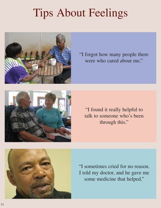 “I sometimes cried for no reason.
I told my doctor, and he gave me
some medicine that helped.”
“I forgot how many people there
were who cared about me.”
“I found it really helpful to
talk to someone who’s been
through this.”
Tips About Feelings
31
 