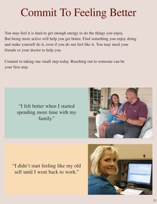 Commit To Feeling Better
You may feel it is hard to get enough energy to do the things you enjoy.
But being more active will help you get better. Find something you enjoy doing
and make yourself do it, even if you do not feel like it. You may need your
friends or your doctor to help you.
Commit to taking one small step today. Reaching out to someone can be
your first step.
“I felt better when I started
spending more time with my
family.”
“I didn’t start feeling like my old
self until I went back to work.”
32
 