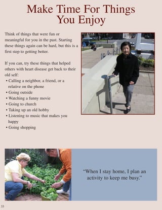 Make Time For Things
You Enjoy
Think of things that were fun or
meaningful for you in the past. Starting
these things again can be hard, but this is a
first step to getting better.
If you can, try these things that helped
others with heart disease get back to their
old self:
• Calling a neighbor, a friend, or a
relative on the phone
• Going outside
• Watching a funny movie
• Going to church
• Taking up an old hobby
• Listening to music that makes you
happy
• Going shopping
“When I stay home, I plan an
activity to keep me busy.”
33
 