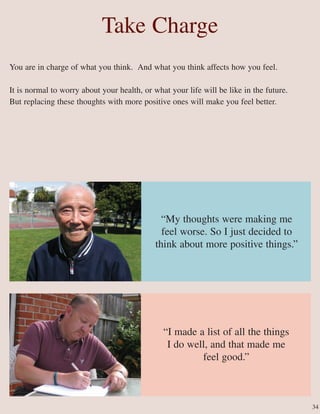 “My thoughts were making me
feel worse. So I just decided to
think about more positive things.”
“I made a list of all the things
I do well, and that made me
feel good.”
Take Charge
You are in charge of what you think. And what you think affects how you feel.
It is normal to worry about your health, or what your life will be like in the future.
But replacing these thoughts with more positive ones will make you feel better.
34
 
