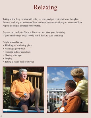 Relaxing
Taking a few deep breaths will help you relax and get control of your thoughts.
Breathe in slowly to a count of four, and then breathe out slowly to a count of four.
Repeat as long as you feel comfortable.
Anyone can meditate. Sit in a dim room and slow your breathing.
If your mind strays away, slowly turn it back to your breathing.
People also relax by:
• Thinking of a relaxing place
• Reading a good book
• Hugging kids or grandkids
• Playing with a pet
• Praying
• Taking a warm bath or shower
35
 