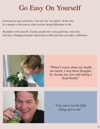 Go Easy On Yourself
Everyone has ups and downs. You can’t be “in control” all the time.
It is natural to feel uneasy when you are facing difficulties in life.
Be patient with yourself. Usually, people have some good days and some
bad days. Changing thoughts and actions a little each day can make a difference.
“I try not to let the little
things get to me.”
“When I worry about my health
too much, I stop those thoughts
by closing my eyes and taking a
deep breath.”
36
 
