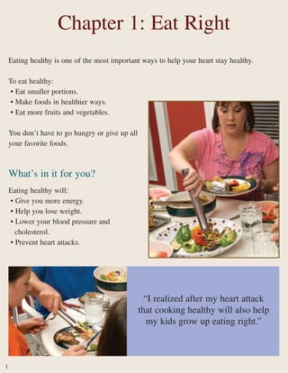Eating healthy is one of the most important ways to help your heart stay healthy.
To eat healthy:
• Eat smaller portions.
• Make foods in healthier ways.
• Eat more fruits and vegetables.
You don’t have to go hungry or give up all
your favorite foods.
What’s in it for you?
Eating healthy will:
• Give you more energy.
• Help you lose weight.
• Lower your blood pressure and
cholesterol.
• Prevent heart attacks.
Chapter 1: Eat Right
“I realized after my heart attack
that cooking healthy will also help
my kids grow up eating right.”
1
 