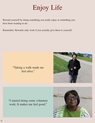 Enjoy Life
Reward yourself by doing something you really enjoy or something you
have been wanting to do.
Remember: Rewards only work if you actually give them to yourself.
“I started doing some volunteer
work. It makes me feel good.”
37
“Taking a walk made me
feel alive.”
 