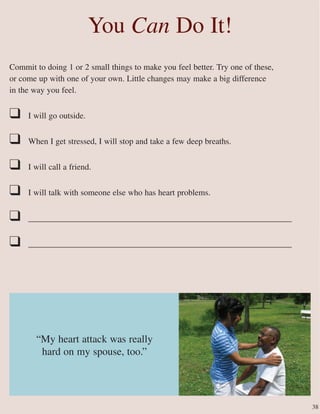 Commit to doing 1 or 2 small things to make you feel better. Try one of these,
or come up with one of your own. Little changes may make a big difference
in the way you feel.
❑ I will go outside.
❑ When I get stressed, I will stop and take a few deep breaths.
❑ I will call a friend.
❑ I will talk with someone else who has heart problems.
❑ _______________________________________________________________
❑ _______________________________________________________________
You Can Do It!
“My heart attack was really
hard on my spouse, too.”
38
 