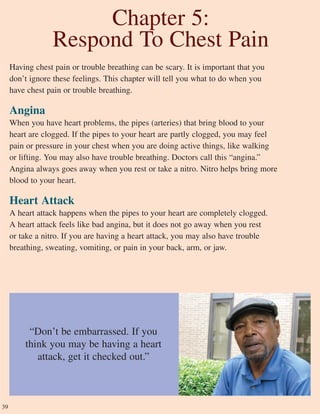 39
Chapter 5:
Respond To Chest Pain
“Don’t be embarrassed. If you
think you may be having a heart
attack, get it checked out.”
Having chest pain or trouble breathing can be scary. It is important that you
don’t ignore these feelings. This chapter will tell you what to do when you
have chest pain or trouble breathing.
Angina
When you have heart problems, the pipes (arteries) that bring blood to your
heart are clogged. If the pipes to your heart are partly clogged, you may feel
pain or pressure in your chest when you are doing active things, like walking
or lifting. You may also have trouble breathing. Doctors call this “angina.”
Angina always goes away when you rest or take a nitro. Nitro helps bring more
blood to your heart.
Heart Attack
A heart attack happens when the pipes to your heart are completely clogged.
A heart attack feels like bad angina, but it does not go away when you rest
or take a nitro. If you are having a heart attack, you may also have trouble
breathing, sweating, vomiting, or pain in your back, arm, or jaw.
 