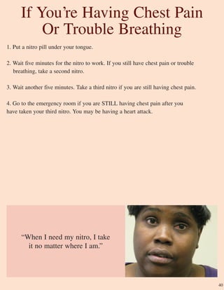 1. Put a nitro pill under your tongue.
2. Wait five minutes for the nitro to work. If you still have chest pain or trouble
breathing, take a second nitro.
3. Wait another five minutes. Take a third nitro if you are still having chest pain.
4. Go to the emergency room if you are STILL having chest pain after you
have taken your third nitro. You may be having a heart attack.
“When I need my nitro, I take
it no matter where I am.”
If You’re Having Chest Pain
Or Trouble Breathing
40
 