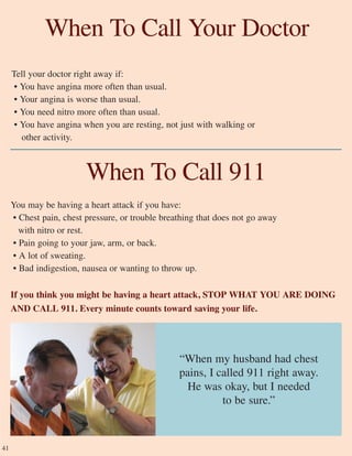 41
Tell your doctor right away if:
• You have angina more often than usual.
• Your angina is worse than usual.
• You need nitro more often than usual.
• You have angina when you are resting, not just with walking or
other activity.
When To Call Your Doctor
“When my husband had chest
pains, I called 911 right away.
He was okay, but I needed
to be sure.”
When To Call 911
You may be having a heart attack if you have:
• Chest pain, chest pressure, or trouble breathing that does not go away
with nitro or rest.
• Pain going to your jaw, arm, or back.
• A lot of sweating.
• Bad indigestion, nausea or wanting to throw up.
If you think you might be having a heart attack, STOP WHAT YOU ARE DOING
AND CALL 911. Every minute counts toward saving your life.
 