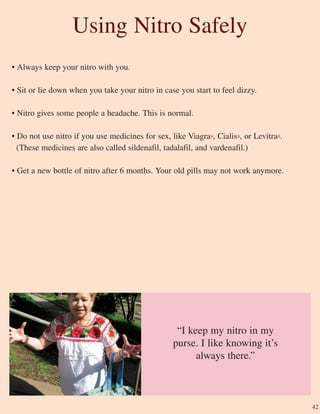 42
• Always keep your nitro with you.
• Sit or lie down when you take your nitro in case you start to feel dizzy.
• Nitro gives some people a headache. This is normal.
• Do not use nitro if you use medicines for sex, like Viagra®, Cialis®, or Levitra®.
(These medicines are also called sildenafil, tadalafil, and vardenafil.)
• Get a new bottle of nitro after 6 months. Your old pills may not work anymore.
Using Nitro Safely
“I keep my nitro in my
purse. I like knowing it’s
always there.”
 