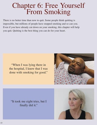 There is no better time than now to quit. Some people think quitting is
impossible, but millions of people have stopped smoking and so can you.
Even if you have already cut down on your smoking, this chapter will help
you quit. Quitting is the best thing you can do for your heart.
Chapter 6: Free Yourself
From Smoking
“It took me eight tries, but I
finally did it.”
“When I was lying there in
the hospital, I knew that I was
done with smoking for good.”
43
 