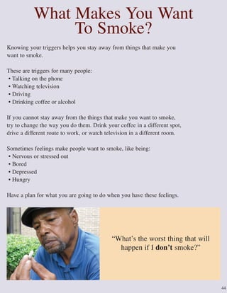 44
What Makes You Want
To Smoke?
Knowing your triggers helps you stay away from things that make you
want to smoke.
These are triggers for many people:
• Talking on the phone
• Watching television
• Driving
• Drinking coffee or alcohol
If you cannot stay away from the things that make you want to smoke,
try to change the way you do them. Drink your coffee in a different spot,
drive a different route to work, or watch television in a different room.
Sometimes feelings make people want to smoke, like being:
• Nervous or stressed out
• Bored
• Depressed
• Hungry
Have a plan for what you are going to do when you have these feelings.
“What’s the worst thing that will
happen if I don’t smoke?”
 