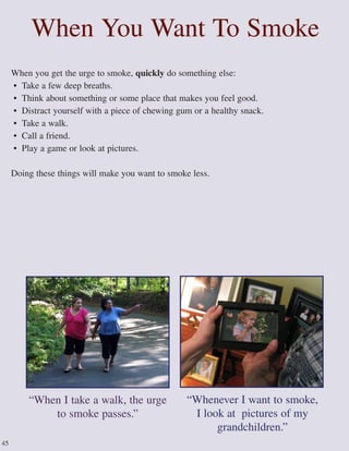 When You Want To Smoke
When you get the urge to smoke, quickly do something else:
• Take a few deep breaths.
• Think about something or some place that makes you feel good.
• Distract yourself with a piece of chewing gum or a healthy snack.
• Take a walk.
• Call a friend.
• Play a game or look at pictures.
Doing these things will make you want to smoke less.
“Whenever I want to smoke,
I look at pictures of my
grandchildren.”
45
“When I take a walk, the urge
to smoke passes.”
 