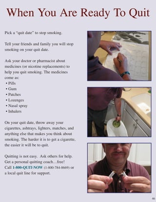 46
When You Are Ready To Quit
Pick a “quit date” to stop smoking.
Tell your friends and family you will stop
smoking on your quit date.
Ask your doctor or pharmacist about
medicines (or nicotine replacements) to
help you quit smoking. The medicines
come as:
• Pills
• Gum
• Patches
• Lozenges
• Nasal spray
• Inhalers
On your quit date, throw away your
cigarettes, ashtrays, lighters, matches, and
anything else that makes you think about
smoking. The harder it is to get a cigarette,
the easier it will be to quit.
Quitting is not easy. Ask others for help.
Get a personal quitting coach…free!
Call 1-800-QUIT-NOW (1-800-784-8669) or
a local quit line for support.
 