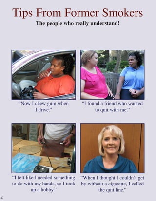 Tips From Former Smokers
The people who really understand!
“I found a friend who wanted
to quit with me.”
“When I thought I couldn’t get
by without a cigarette, I called
the quit line.”
“Now I chew gum when
I drive.”
“I felt like I needed something
to do with my hands, so I took
up a hobby.”
47
 