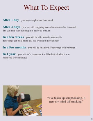What To Expect
After 1 day…you may cough more than usual.
After 3 days…you are still coughing more than usual—this is normal.
But you may start noticing it is easier to breathe.
In a few weeks…you will be able to walk more easily.
Your lungs can hold more air. You will have more energy.
In a few months…you will be less tired. Your cough will be better.
In 1 year…your risk of a heart attack will be half of what it was
when you were smoking.
48
“I’ve taken up scrapbooking. It
gets my mind off smoking.”
 