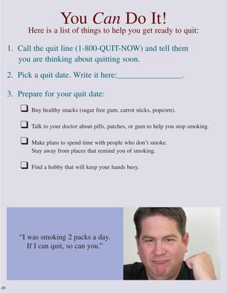 You Can Do It!
Here is a list of things to help you get ready to quit:
1. Call the quit line (1-800-QUIT-NOW) and tell them
you are thinking about quitting soon.
2. Pick a quit date. Write it here:______________________.
3. Prepare for your quit date:
❑ Buy healthy snacks (sugar free gum, carrot sticks, popcorn).
❑ Talk to your doctor about pills, patches, or gum to help you stop smoking.
❑ Make plans to spend time with people who don’t smoke.
Stay away from places that remind you of smoking.
❑ Find a hobby that will keep your hands busy.
49
“I was smoking 2 packs a day.
If I can quit, so can you.”
 