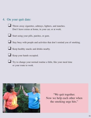 50
4. On your quit date:
❑ Throw away cigarettes, ashtrays, lighters, and matches.
Don’t leave extras at home, in your car, or at work.
❑ Start using your pills, patches, or gum.
❑ Stay busy with people and activities that don’t remind you of smoking.
❑ Keep healthy snacks and drinks nearby.
❑ Keep your hands occupied.
❑ Try to change your normal routine a little, like your meal time
or your route to work.
“We quit together.
Now we help each other when
the smoking urge hits.”
 