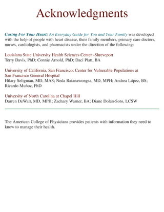 Acknowledgments
Caring For Your Heart: An Everyday Guide for You and Your Family was developed
with the help of people with heart disease, their family members, primary care doctors,
nurses, cardiologists, and pharmacists under the direction of the following:
Louisiana State University Health Sciences Center -Shreveport
Terry Davis, PhD; Connie Arnold, PhD; Daci Platt, BA
University of California, San Francisco; Center for Vulnerable Populations at
San Francisco General Hospital
Hilary Seligman, MD, MAS; Neda Ratanawongsa, MD, MPH; Andrea López, BS;
Ricardo Muñoz, PhD
University of North Carolina at Chapel Hill
Darren DeWalt, MD, MPH; Zachary Warner, BA; Diane Dolan-Soto, LCSW
The American College of Physicians provides patients with information they need to
know to manage their health.
 