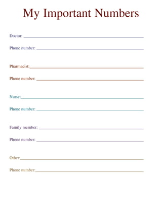 Doctor: __________________________________________________________
Phone number: ____________________________________________________
Pharmacist:_______________________________________________________
Phone number: ____________________________________________________
Nurse:___________________________________________________________
Phone number: ____________________________________________________
Family member: ___________________________________________________
Phone number: ____________________________________________________
Other:____________________________________________________________
Phone number:_____________________________________________________
My Important Numbers
 