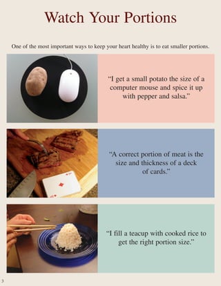 One of the most important ways to keep your heart healthy is to eat smaller portions.
Watch Your Portions
“A correct portion of meat is the
size and thickness of a deck
of cards.”
“I get a small potato the size of a
computer mouse and spice it up
with pepper and salsa.”
“I fill a teacup with cooked rice to
get the right portion size.”
3
 