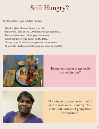Try these tips if you still feel hungry:
• Drink a glass of water before you eat.
• Eat slowly. Take at least 20 minutes to eat each meal.
• Eat a salad or soup before your main meal.
• Don't put the serving dishes on the table.
Seeing more food makes people want to eat more.
• If you still need a second helping, eat more vegetables.
“As long as my plate is in front of
me I’ll want more. I put my plate
in the sink instead of going back
for seconds.”
Still Hungry?
6
“Eating on smaller plates really
worked for me.”
 