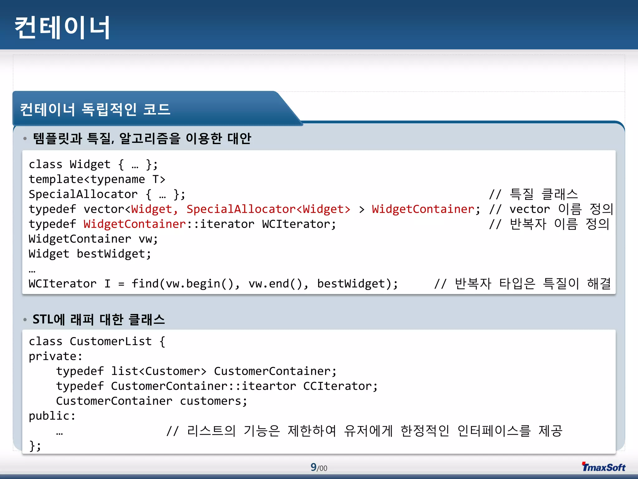 9/00
컨테이너
• 템플릿과 특질, 알고리즘을 이용한 대안
• STL에 래퍼 대한 클래스
컨테이너 독립적인 코드
class Widget { … };
template<typename T>
SpecialAllocator { … }; // 특질 클래스
typedef vector<Widget, SpecialAllocator<Widget> > WidgetContainer; // vector 이름 정의
typedef WidgetContainer::iterator WCIterator; // 반복자 이름 정의
WidgetContainer vw;
Widget bestWidget;
…
WCIterator I = find(vw.begin(), vw.end(), bestWidget); // 반복자 타입은 특질이 해결
class CustomerList {
private:
typedef list<Customer> CustomerContainer;
typedef CustomerContainer::iteartor CCIterator;
CustomerContainer customers;
public:
… // 리스트의 기능은 제한하여 유저에게 한정적인 인터페이스를 제공
};
 