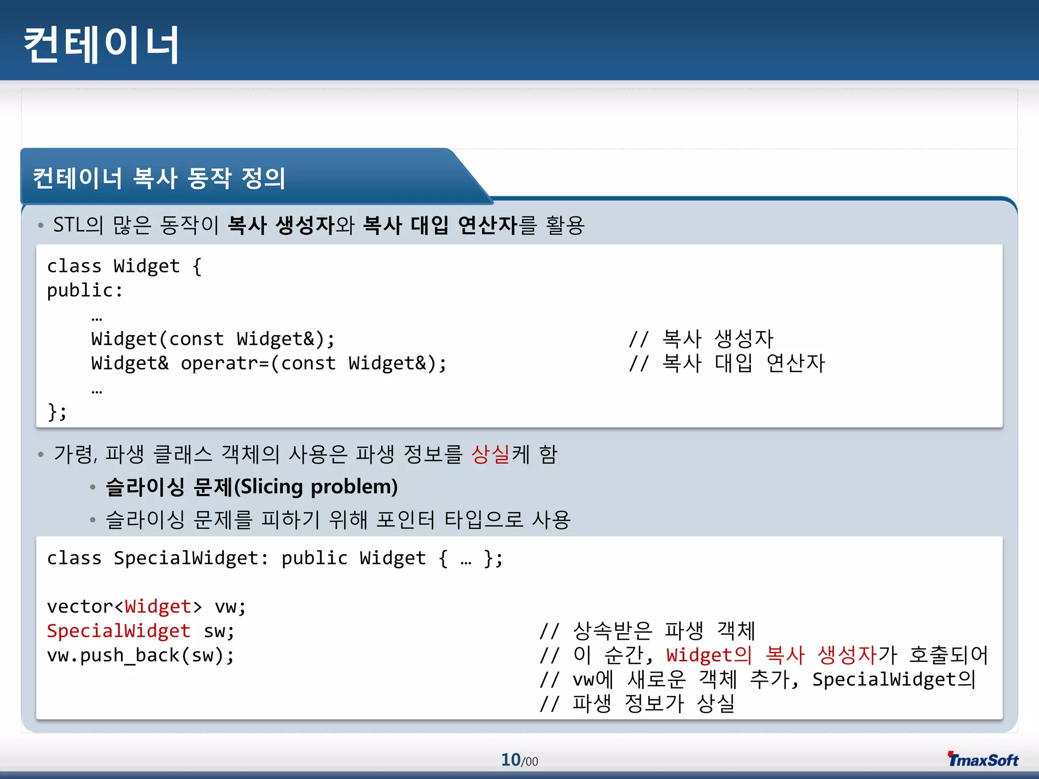 10/00
컨테이너
• STL의 맃은 동작이 복사 생성자와 복사 대입 연산자를 홗용
• 가령, 파생 클래스 객체의 사용은 파생 정보를 상실케 함
• 슬라이싱 문제(Slicing problem)
• 슬라이싱 문제를 피하기 위해 포인터 타입으로 사용
컨테이너 복사 동작 정의
class Widget {
public:
…
Widget(const Widget&); // 복사 생성자
Widget& operatr=(const Widget&); // 복사 대입 연산자
…
};
class SpecialWidget: public Widget { … };
vector<Widget> vw;
SpecialWidget sw; // 상속받은 파생 객체
vw.push_back(sw); // 이 순갂, Widget의 복사 생성자가 호출되어
// vw에 새로운 객체 추가, SpecialWidget의
// 파생 정보가 상실
 