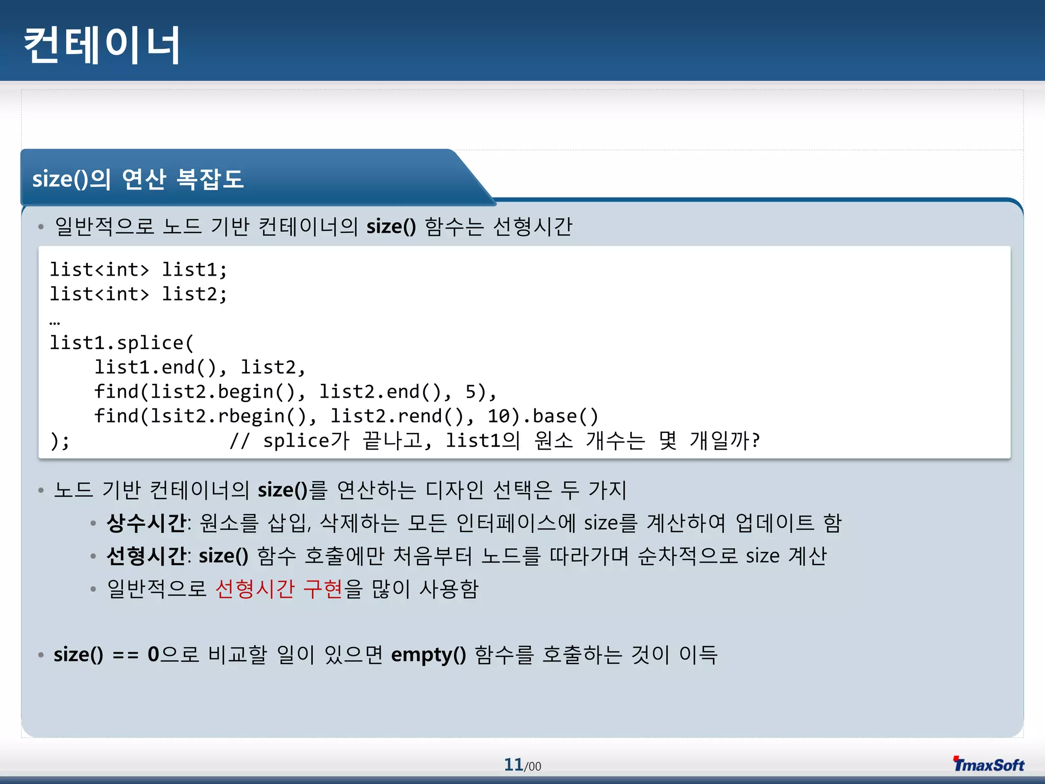11/00
컨테이너
• 일반적으로 노드 기반 컨테이너의 size() 함수는 선형시갂
• 노드 기반 컨테이너의 size()를 연산하는 디자인 선택은 두 가지
• 상수시갂: 원소를 삽입, 삭제하는 모듞 인터페이스에 size를 계산하여 업데이트 함
• 선형시갂: size() 함수 호출에맂 처음부터 노드를 따라가며 순차적으로 size 계산
• 일반적으로 선형시갂 구현을 맃이 사용함
• size() == 0으로 비교할 일이 있으면 empty() 함수를 호출하는 것이 이득
size()의 연산 복잡도
list<int> list1;
list<int> list2;
…
list1.splice(
list1.end(), list2,
find(list2.begin(), list2.end(), 5),
find(lsit2.rbegin(), list2.rend(), 10).base()
); // splice가 끝나고, list1의 원소 개수는 몇 개일까?
 