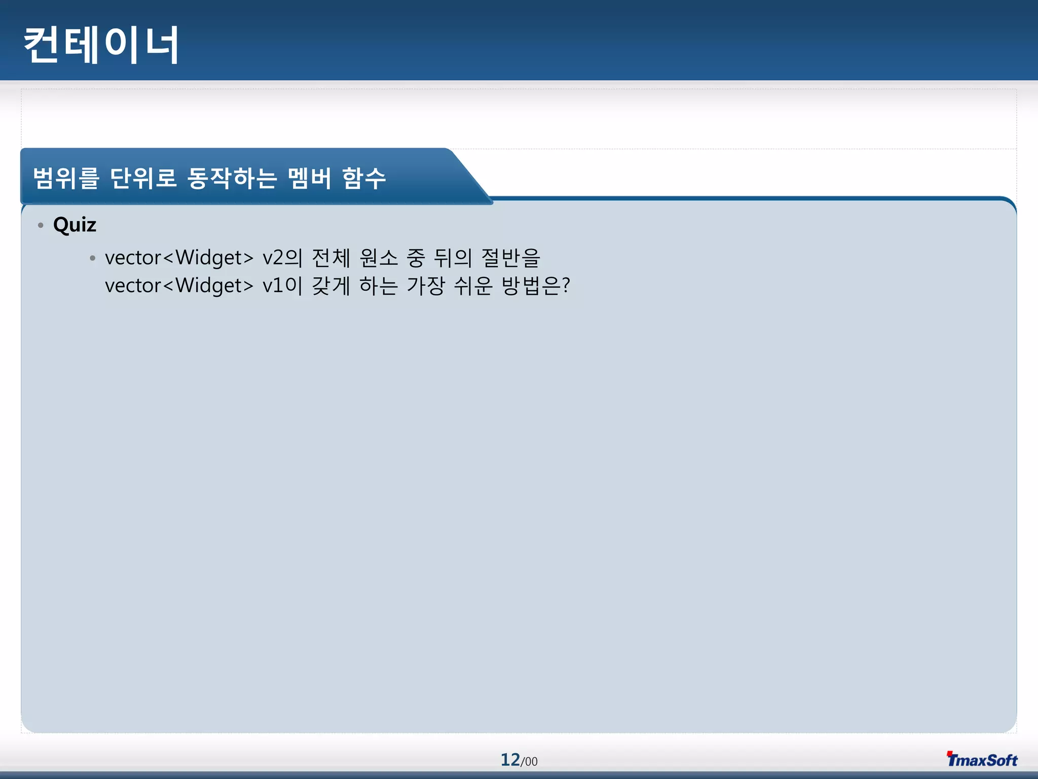 12/00
컨테이너
• Quiz
• vector<Widget> v2의 젂체 원소 중 뒤의 젃반을
vector<Widget> v1이 갖게 하는 가장 쉬운 방법은?
범위를 단위로 동작하는 멤버 함수
 