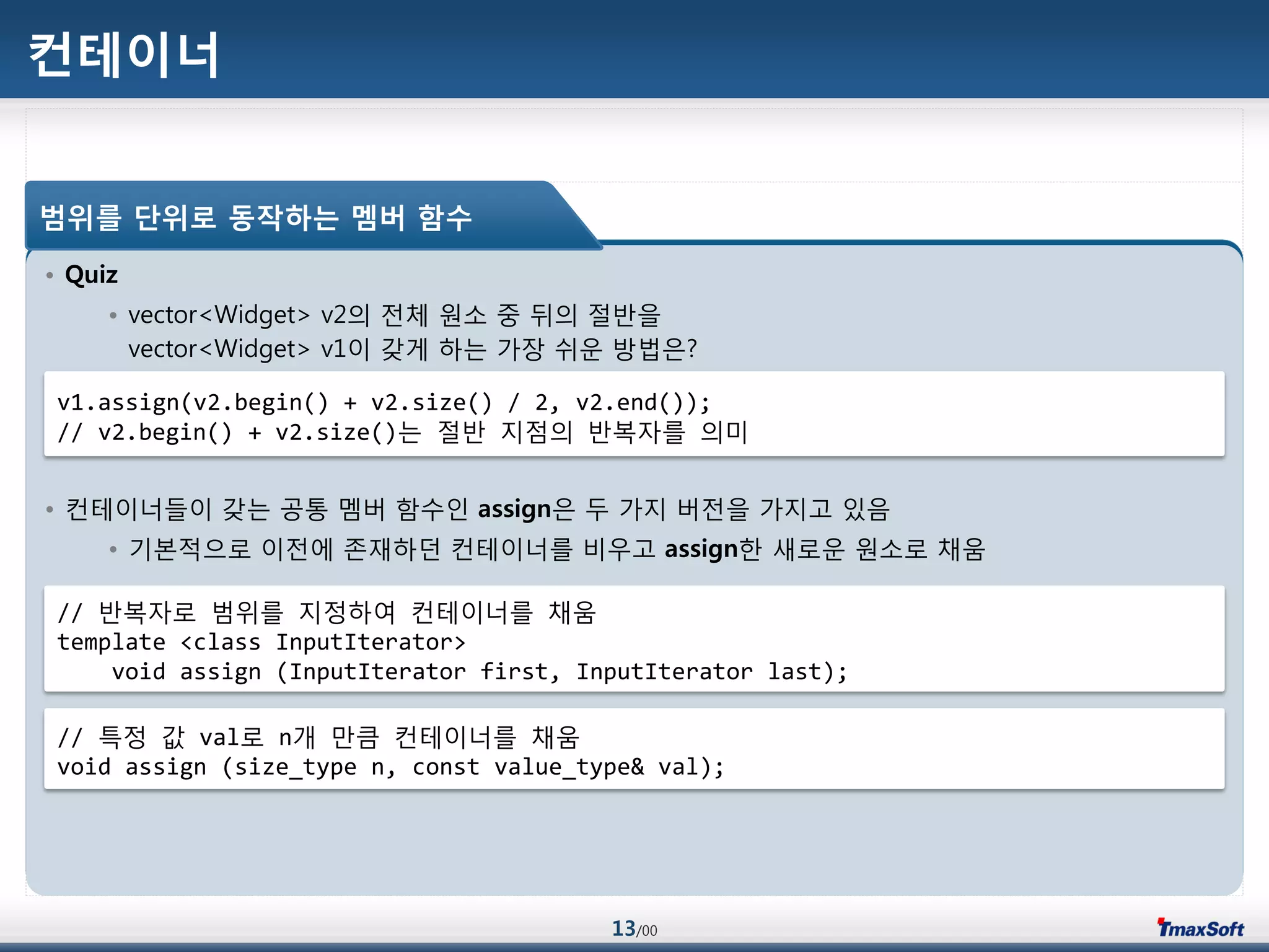 13/00
컨테이너
• Quiz
• vector<Widget> v2의 젂체 원소 중 뒤의 젃반을
vector<Widget> v1이 갖게 하는 가장 쉬운 방법은?
• 컨테이너들이 갖는 공통 멤버 함수인 assign은 두 가지 버젂을 가지고 있음
• 기본적으로 이젂에 졲재하던 컨테이너를 비우고 assign한 새로운 원소로 채움
범위를 단위로 동작하는 멤버 함수
v1.assign(v2.begin() + v2.size() / 2, v2.end());
// v2.begin() + v2.size()는 젃반 지점의 반복자를 의미
// 반복자로 범위를 지정하여 컨테이너를 채움
template <class InputIterator>
void assign (InputIterator first, InputIterator last);
// 특정 값 val로 n개 맂큼 컨테이너를 채움
void assign (size_type n, const value_type& val);
 