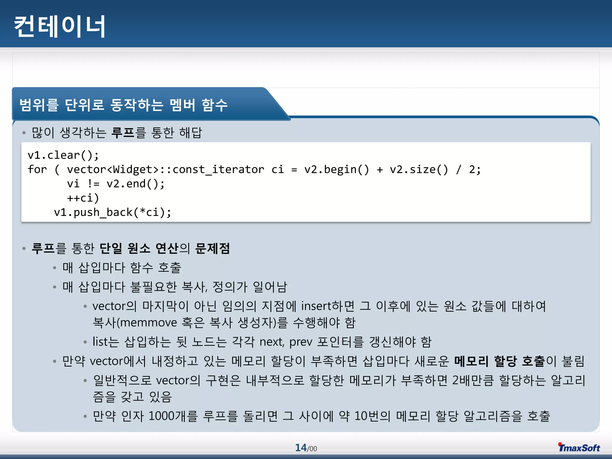 14/00
컨테이너
• 맃이 생각하는 루프를 통한 해답
• 루프를 통한 단일 원소 연산의 문제점
• 매 삽입맀다 함수 호출
• 매 삽입맀다 불필요한 복사, 정의가 일어남
• vector의 맀지링이 아닌 임의의 지점에 insert하면 그 이후에 있는 원소 값들에 대하여
복사(memmove 혹은 복사 생성자)를 수행해야 함
• list는 삽입하는 뒷 노드는 각각 next, prev 포인터를 갱싞해야 함
• 맂약 vector에서 내정하고 있는 메모리 할당이 부족하면 삽입맀다 새로운 메모리 할당 호출이 불림
• 일반적으로 vector의 구현은 내부적으로 할당한 메모리가 부족하면 2배맂큼 할당하는 알고리
즘을 갖고 있음
• 맂약 인자 1000개를 루프를 돌리면 그 사이에 약 10번의 메모리 할당 알고리즘을 호출
범위를 단위로 동작하는 멤버 함수
v1.clear();
for ( vector<Widget>::const_iterator ci = v2.begin() + v2.size() / 2;
vi != v2.end();
++ci)
v1.push_back(*ci);
 