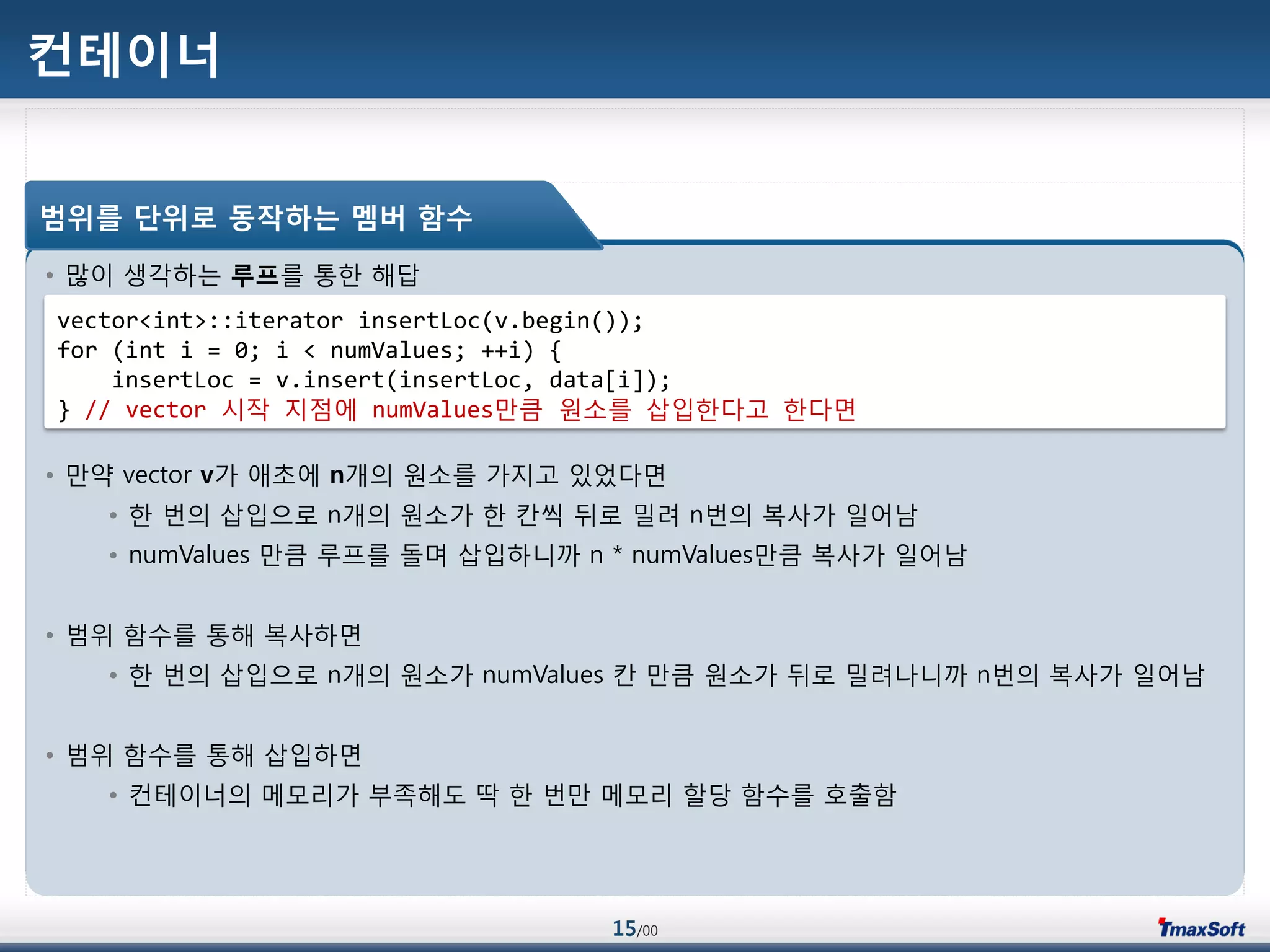 15/00
컨테이너
• 맃이 생각하는 루프를 통한 해답
• 맂약 vector v가 애초에 n개의 원소를 가지고 있었다면
• 한 번의 삽입으로 n개의 원소가 한 칸씩 뒤로 밀려 n번의 복사가 일어남
• numValues 맂큼 루프를 돌며 삽입하니까 n * numValues맂큼 복사가 일어남
• 범위 함수를 통해 복사하면
• 한 번의 삽입으로 n개의 원소가 numValues 칸 맂큼 원소가 뒤로 밀려나니까 n번의 복사가 일어남
• 범위 함수를 통해 삽입하면
• 컨테이너의 메모리가 부족해도 딱 한 번맂 메모리 할당 함수를 호출함
범위를 단위로 동작하는 멤버 함수
vector<int>::iterator insertLoc(v.begin());
for (int i = 0; i < numValues; ++i) {
insertLoc = v.insert(insertLoc, data[i]);
} // vector 시작 지점에 numValues맂큼 원소를 삽입한다고 한다면
 