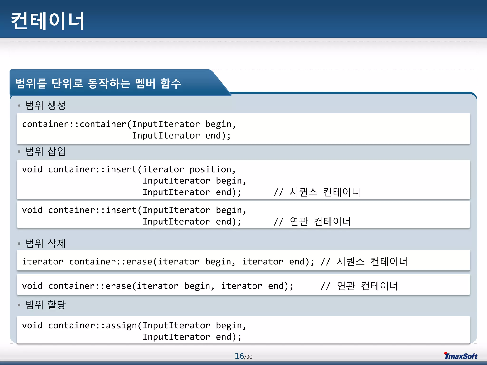 16/00
컨테이너
• 범위 생성
• 범위 삽입
• 범위 삭제
• 범위 할당
범위를 단위로 동작하는 멤버 함수
container::container(InputIterator begin,
InputIterator end);
void container::insert(iterator position,
InputIterator begin,
InputIterator end); // 시퀀스 컨테이너
void container::insert(InputIterator begin,
InputIterator end); // 연관 컨테이너
iterator container::erase(iterator begin, iterator end); // 시퀀스 컨테이너
void container::erase(iterator begin, iterator end); // 연관 컨테이너
void container::assign(InputIterator begin,
InputIterator end);
 