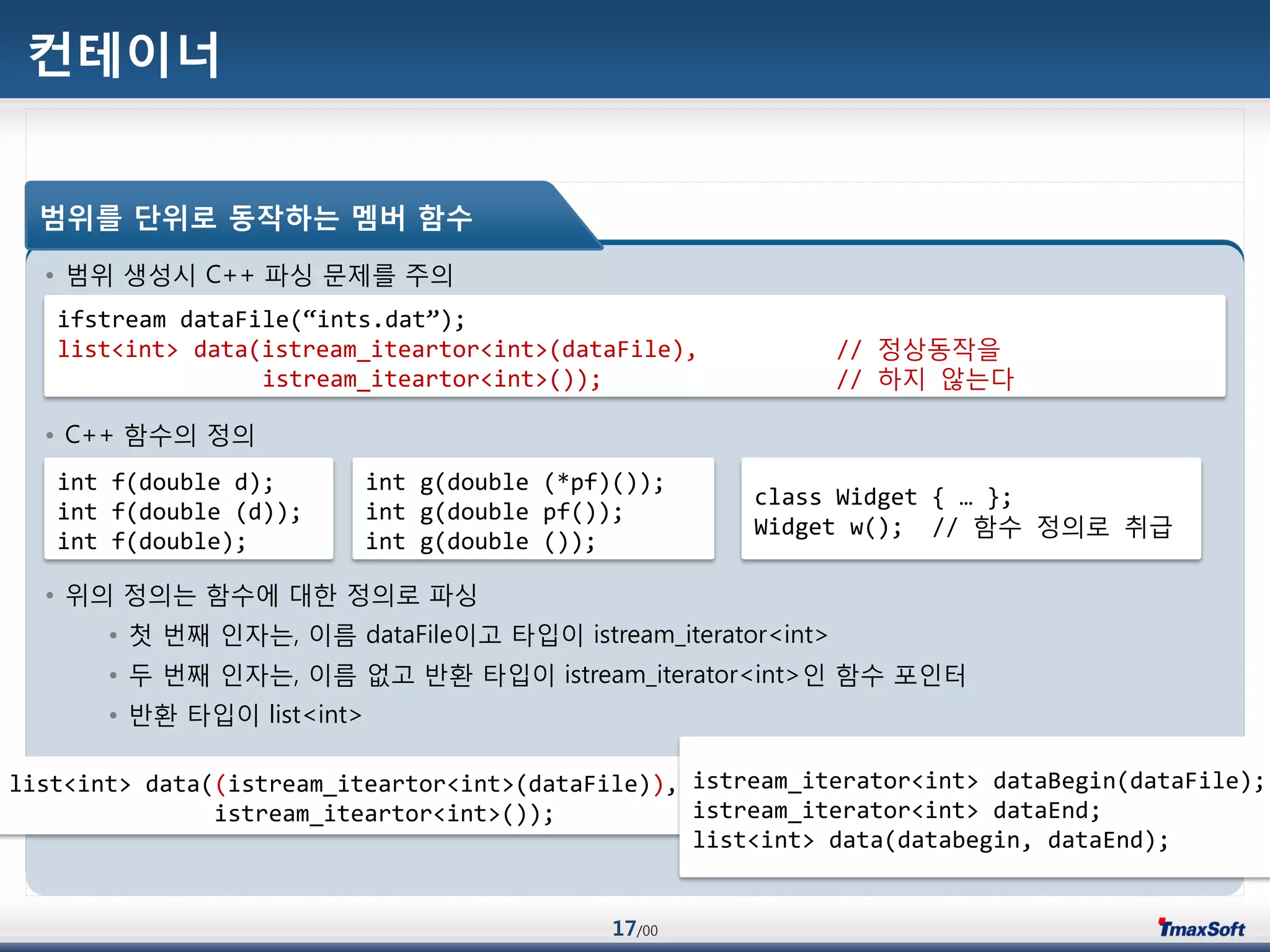 17/00
컨테이너
• 범위 생성시 C++ 파싱 문제를 주의
• C++ 함수의 정의
• 위의 정의는 함수에 대한 정의로 파싱
• 첫 번째 인자는, 이름 dataFile이고 타입이 istream_iterator<int>
• 두 번째 인자는, 이름 없고 반홖 타입이 istream_iterator<int>인 함수 포인터
• 반홖 타입이 list<int>
범위를 단위로 동작하는 멤버 함수
ifstream dataFile(“ints.dat”);
list<int> data(istream_iteartor<int>(dataFile), // 정상동작을
istream_iteartor<int>()); // 하지 않는다
int f(double d);
int f(double (d));
int f(double);
int g(double (*pf)());
int g(double pf());
int g(double ());
list<int> data((istream_iteartor<int>(dataFile)),
istream_iteartor<int>());
istream_iterator<int> dataBegin(dataFile);
istream_iterator<int> dataEnd;
list<int> data(databegin, dataEnd);
class Widget { … };
Widget w(); // 함수 정의로 취급
 