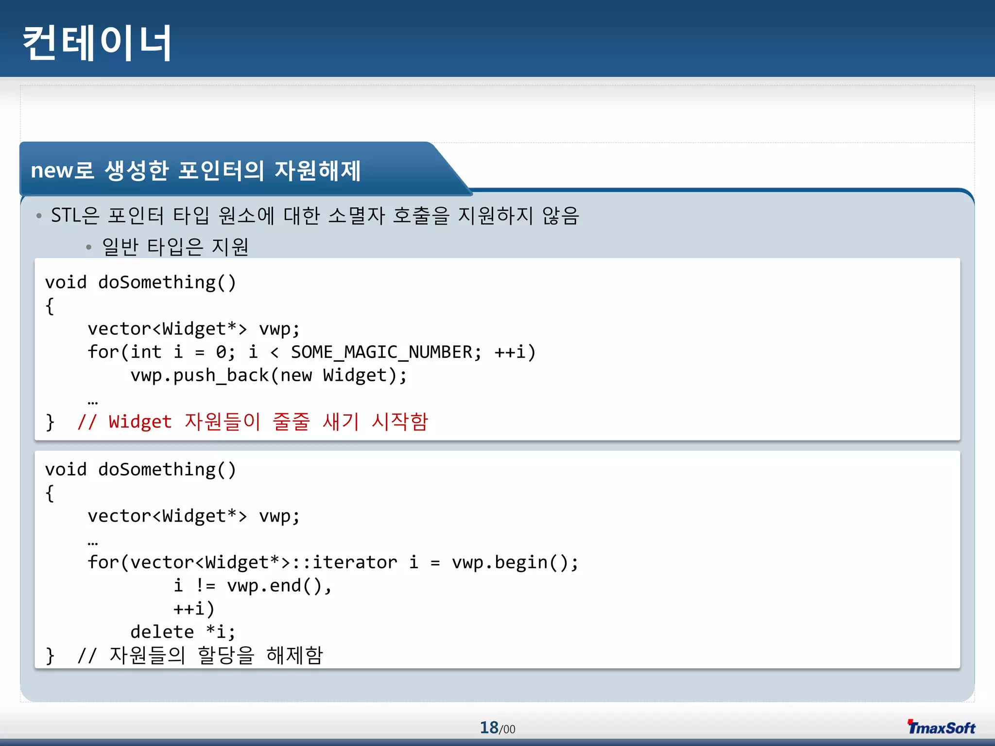 18/00
컨테이너
• STL은 포인터 타입 원소에 대한 소멸자 호출을 지원하지 않음
• 일반 타입은 지원
new로 생성한 포인터의 자원해제
void doSomething()
{
vector<Widget*> vwp;
for(int i = 0; i < SOME_MAGIC_NUMBER; ++i)
vwp.push_back(new Widget);
…
} // Widget 자원들이 줄줄 새기 시작함
void doSomething()
{
vector<Widget*> vwp;
…
for(vector<Widget*>::iterator i = vwp.begin();
i != vwp.end(),
++i)
delete *i;
} // 자원들의 할당을 해제함
 