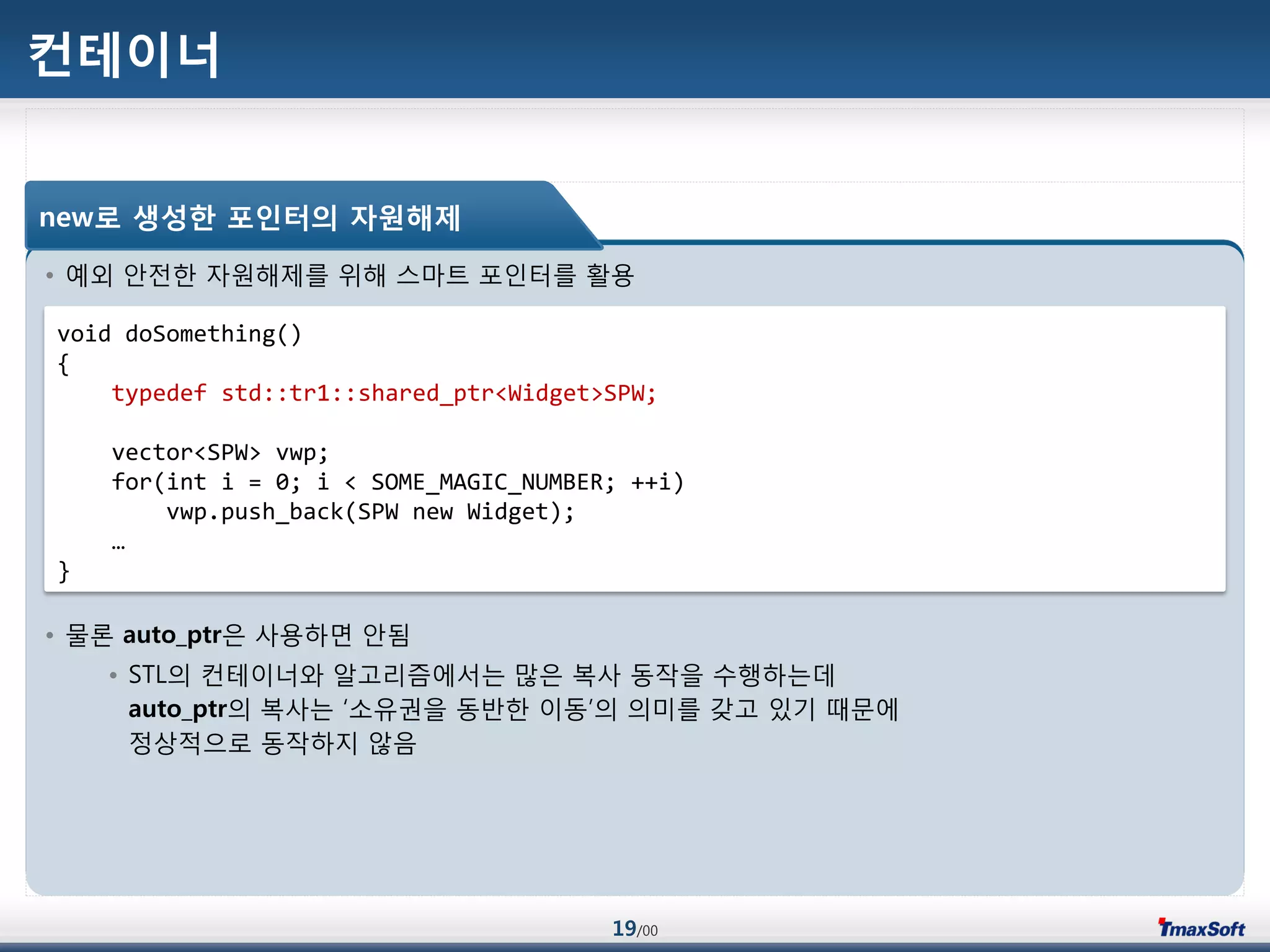 19/00
컨테이너
• 예외 안젂한 자원해제를 위해 스맀트 포인터를 홗용
• 물롞 auto_ptr은 사용하면 안됨
• STL의 컨테이너와 알고리즘에서는 맃은 복사 동작을 수행하는데
auto_ptr의 복사는 „소유권을 동반한 이동‟의 의미를 갖고 있기 때문에
정상적으로 동작하지 않음
new로 생성한 포인터의 자원해제
void doSomething()
{
typedef std::tr1::shared_ptr<Widget>SPW;
vector<SPW> vwp;
for(int i = 0; i < SOME_MAGIC_NUMBER; ++i)
vwp.push_back(SPW new Widget);
…
}
 