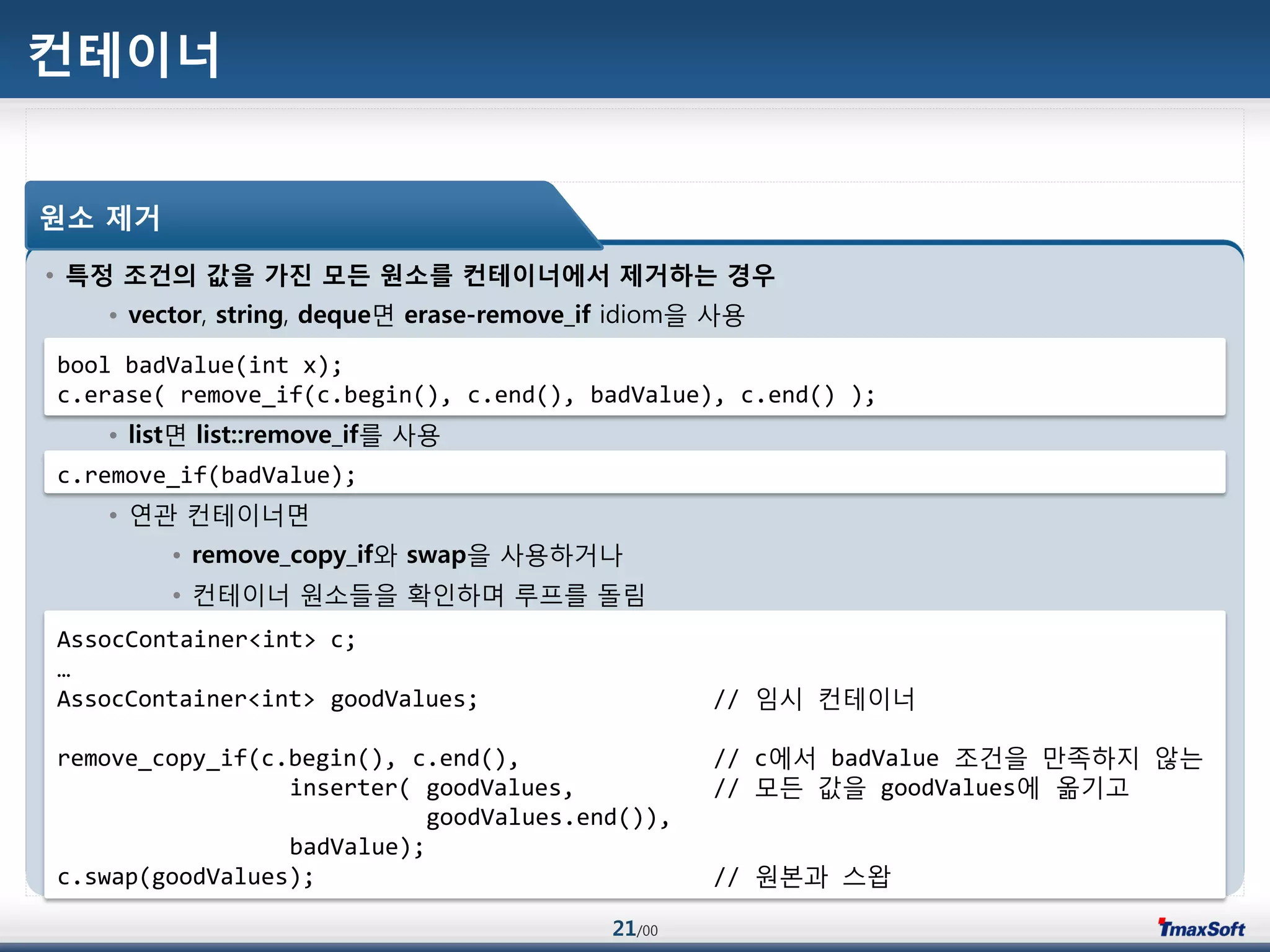 21/00
컨테이너
• 특정 조건의 값을 가진 모든 원소를 컨테이너에서 제거하는 경우
• vector, string, deque면 erase-remove_if idiom을 사용
• list면 list::remove_if를 사용
• 연관 컨테이너면
• remove_copy_if와 swap을 사용하거나
• 컨테이너 원소들을 확인하며 루프를 돌림
원소 제거
bool badValue(int x);
c.erase( remove_if(c.begin(), c.end(), badValue), c.end() );
c.remove_if(badValue);
AssocContainer<int> c;
…
AssocContainer<int> goodValues; // 임시 컨테이너
remove_copy_if(c.begin(), c.end(), // c에서 badValue 조건을 맂족하지 않는
inserter( goodValues, // 모듞 값을 goodValues에 옮기고
goodValues.end()),
badValue);
c.swap(goodValues); // 원본과 스왑
 