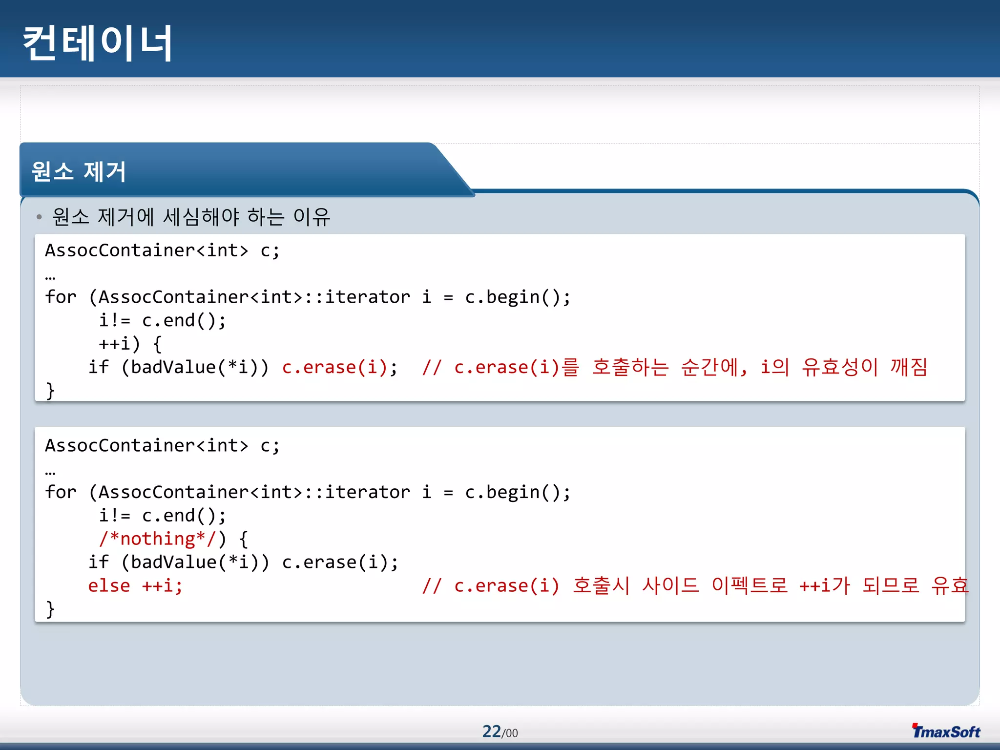 22/00
컨테이너
• 원소 제거에 세심해야 하는 이유
원소 제거
AssocContainer<int> c;
…
for (AssocContainer<int>::iterator i = c.begin();
i!= c.end();
++i) {
if (badValue(*i)) c.erase(i); // c.erase(i)를 호출하는 순갂에, i의 유효성이 깨짐
}
AssocContainer<int> c;
…
for (AssocContainer<int>::iterator i = c.begin();
i!= c.end();
/*nothing*/) {
if (badValue(*i)) c.erase(i);
else ++i; // c.erase(i) 호출시 사이드 이펙트로 ++i가 되므로 유효
}
 