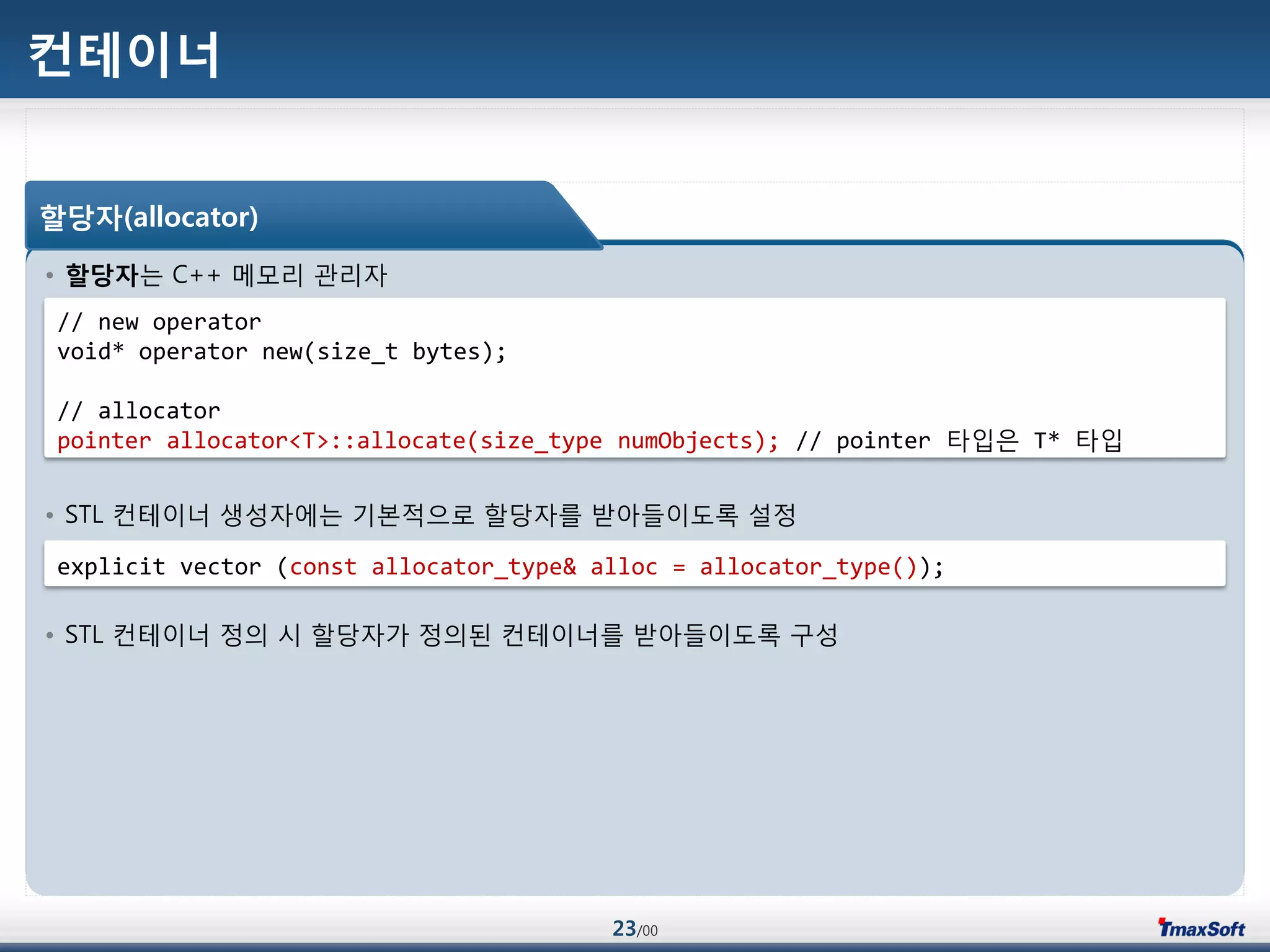 23/00
컨테이너
• 할당자는 C++ 메모리 관리자
• STL 컨테이너 생성자에는 기본적으로 할당자를 받아들이도록 설정
• STL 컨테이너 정의 시 할당자가 정의된 컨테이너를 받아들이도록 구성
할당자(allocator)
// new operator
void* operator new(size_t bytes);
// allocator
pointer allocator<T>::allocate(size_type numObjects); // pointer 타입은 T* 타입
explicit vector (const allocator_type& alloc = allocator_type());
 