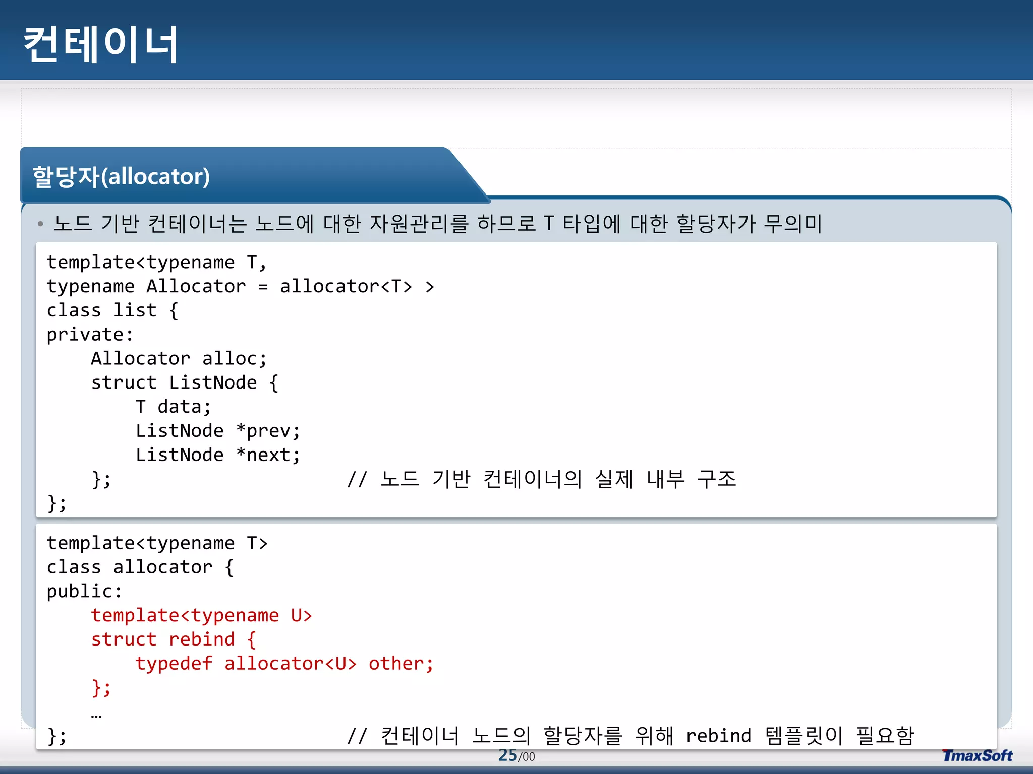 25/00
컨테이너
• 노드 기반 컨테이너는 노드에 대한 자원관리를 하므로 T 타입에 대한 할당자가 무의미
할당자(allocator)
template<typename T,
typename Allocator = allocator<T> >
class list {
private:
Allocator alloc;
struct ListNode {
T data;
ListNode *prev;
ListNode *next;
}; // 노드 기반 컨테이너의 실제 내부 구조
};
template<typename T>
class allocator {
public:
template<typename U>
struct rebind {
typedef allocator<U> other;
};
…
}; // 컨테이너 노드의 할당자를 위해 rebind 템플릾이 필요함
 