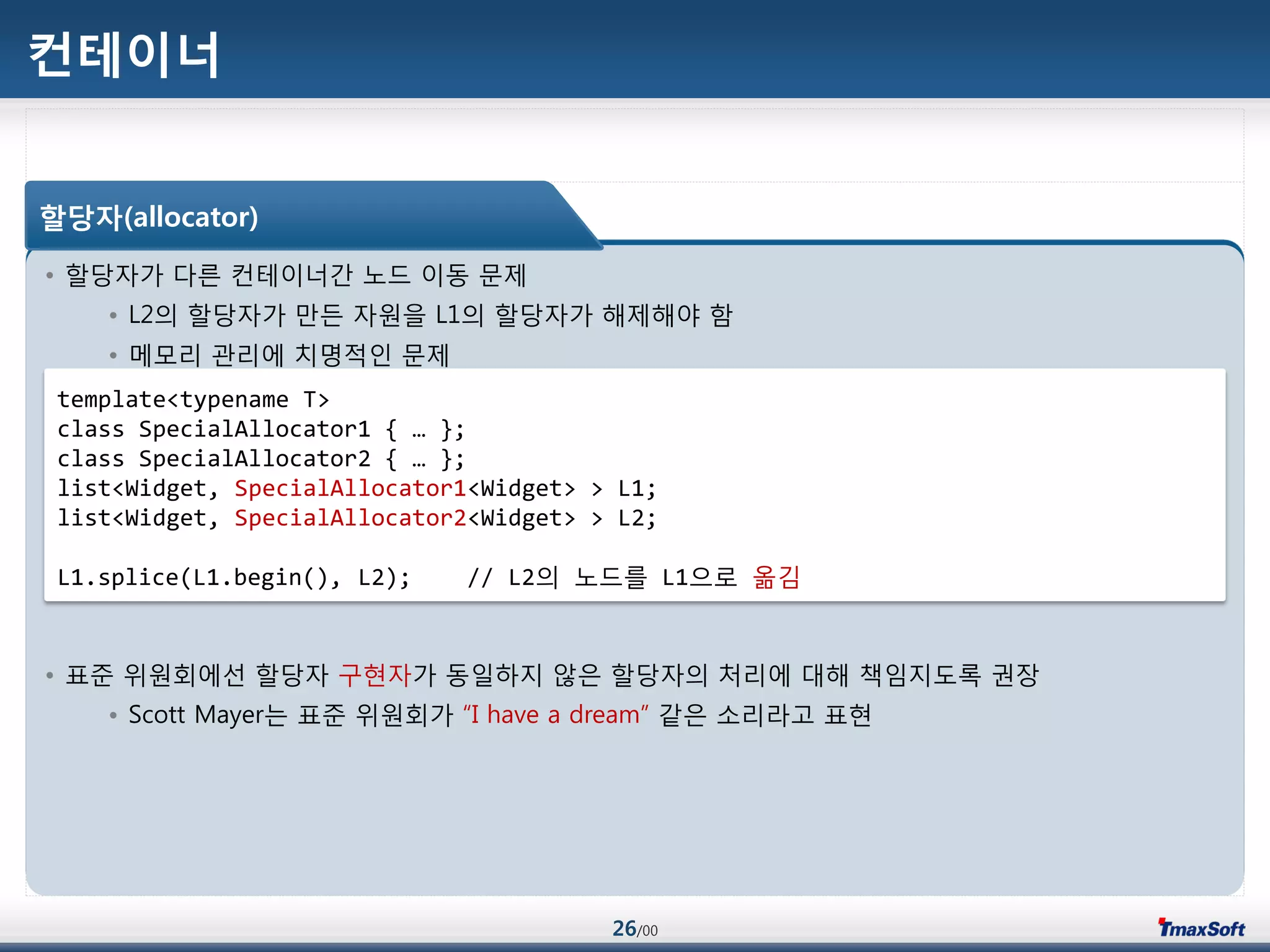 26/00
컨테이너
• 할당자가 다른 컨테이너갂 노드 이동 문제
• L2의 할당자가 맂듞 자원을 L1의 할당자가 해제해야 함
• 메모리 관리에 치명적인 문제
• 표준 위원회에선 할당자 구현자가 동일하지 않은 할당자의 처리에 대해 책임지도록 권장
• Scott Mayer는 표준 위원회가 “I have a dream” 같은 소리라고 표현
할당자(allocator)
template<typename T>
class SpecialAllocator1 { … };
class SpecialAllocator2 { … };
list<Widget, SpecialAllocator1<Widget> > L1;
list<Widget, SpecialAllocator2<Widget> > L2;
L1.splice(L1.begin(), L2); // L2의 노드를 L1으로 옮김
 