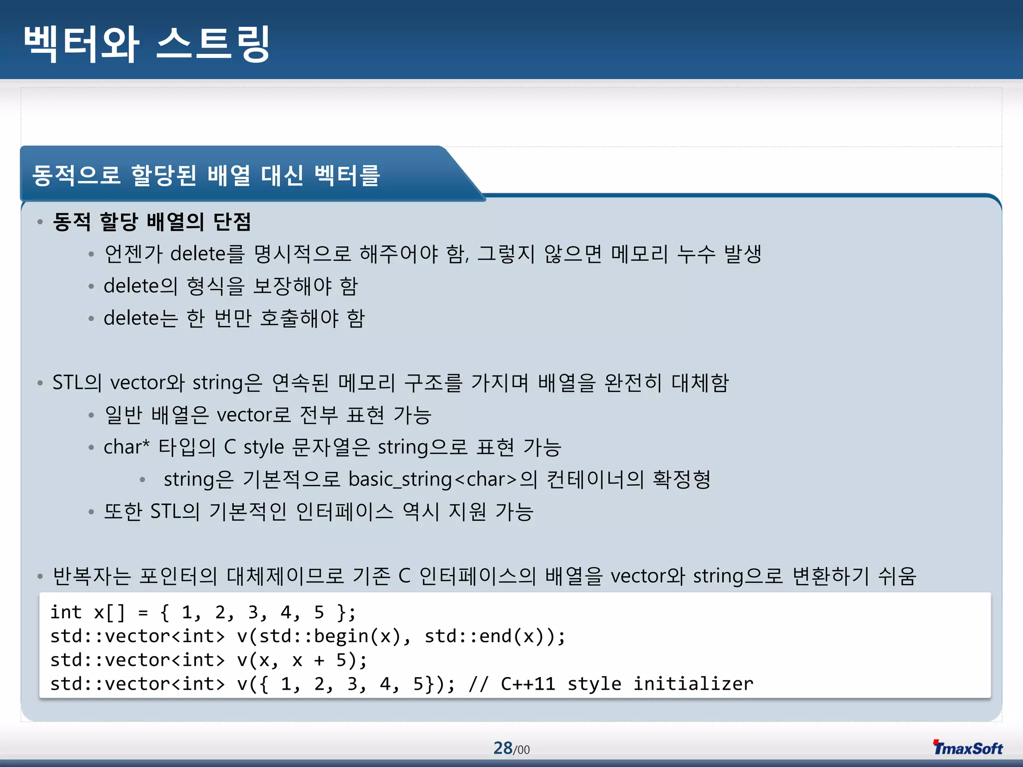 28/00
벡터와 스트링
• 동적 할당 배열의 단점
• 언젞가 delete를 명시적으로 해주어야 함, 그렇지 않으면 메모리 누수 발생
• delete의 형식을 보장해야 함
• delete는 한 번맂 호출해야 함
• STL의 vector와 string은 연속된 메모리 구조를 가지며 배열을 완젂히 대체함
• 일반 배열은 vector로 젂부 표현 가능
• char* 타입의 C style 문자열은 string으로 표현 가능
• string은 기본적으로 basic_string<char>의 컨테이너의 확정형
• 또한 STL의 기본적인 인터페이스 역시 지원 가능
• 반복자는 포인터의 대체제이므로 기졲 C 인터페이스의 배열을 vector와 string으로 변홖하기 쉬움
동적으로 할당된 배열 대싞 벡터를
int x[] = { 1, 2, 3, 4, 5 };
std::vector<int> v(std::begin(x), std::end(x));
std::vector<int> v(x, x + 5);
std::vector<int> v({ 1, 2, 3, 4, 5}); // C++11 style initializer
 