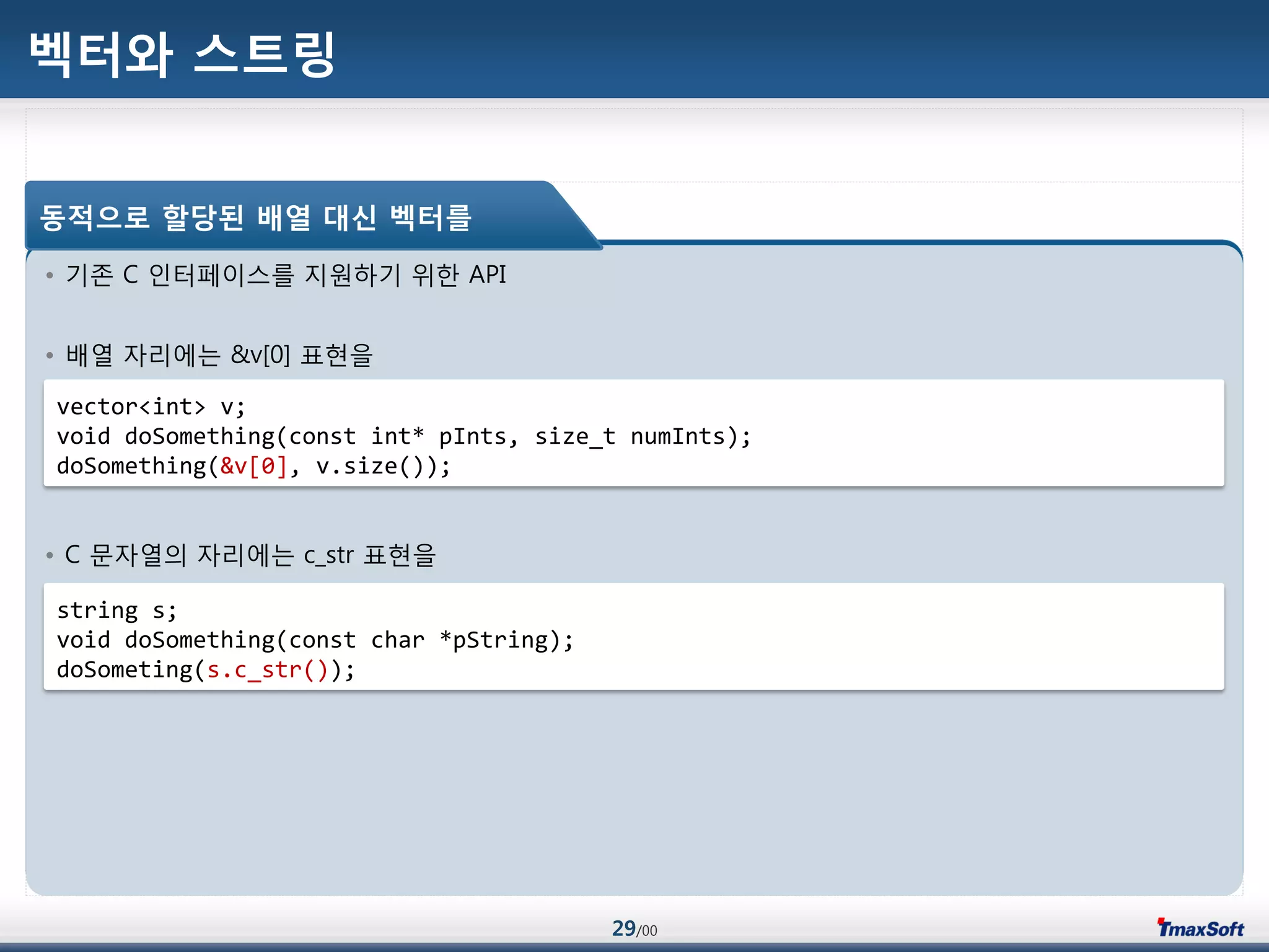 29/00
벡터와 스트링
• 기졲 C 인터페이스를 지원하기 위한 API
• 배열 자리에는 &v[0] 표현을
• C 문자열의 자리에는 c_str 표현을
동적으로 할당된 배열 대싞 벡터를
vector<int> v;
void doSomething(const int* pInts, size_t numInts);
doSomething(&v[0], v.size());
string s;
void doSomething(const char *pString);
doSometing(s.c_str());
 