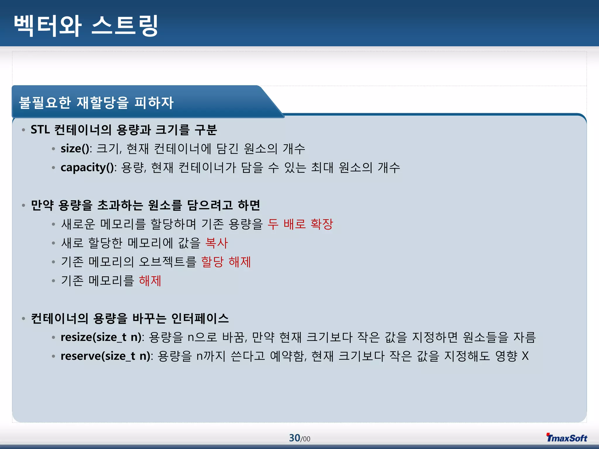 30/00
벡터와 스트링
• STL 컨테이너의 용량과 크기를 구분
• size(): 크기, 현재 컨테이너에 담긴 원소의 개수
• capacity(): 용량, 현재 컨테이너가 담을 수 있는 최대 원소의 개수
• 맊약 용량을 초과하는 원소를 담으려고 하면
• 새로운 메모리를 할당하며 기졲 용량을 두 배로 확장
• 새로 할당한 메모리에 값을 복사
• 기졲 메모리의 오브젝트를 할당 해제
• 기졲 메모리를 해제
• 컨테이너의 용량을 바꾸는 인터페이스
• resize(size_t n): 용량을 n으로 바꿈, 맂약 현재 크기보다 작은 값을 지정하면 원소들을 자름
• reserve(size_t n): 용량을 n까지 쓴다고 예약함, 현재 크기보다 작은 값을 지정해도 영향 X
불필요한 재할당을 피하자
 