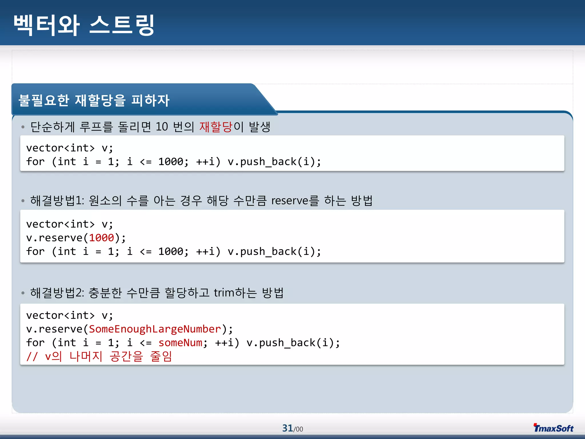 31/00
벡터와 스트링
• 단순하게 루프를 돌리면 10 번의 재할당이 발생
• 해결방법1: 원소의 수를 아는 경우 해당 수맂큼 reserve를 하는 방법
• 해결방법2: 충분한 수맂큼 할당하고 trim하는 방법
불필요한 재할당을 피하자
vector<int> v;
for (int i = 1; i <= 1000; ++i) v.push_back(i);
vector<int> v;
v.reserve(1000);
for (int i = 1; i <= 1000; ++i) v.push_back(i);
vector<int> v;
v.reserve(SomeEnoughLargeNumber);
for (int i = 1; i <= someNum; ++i) v.push_back(i);
// v의 나머지 공갂을 줄임
 