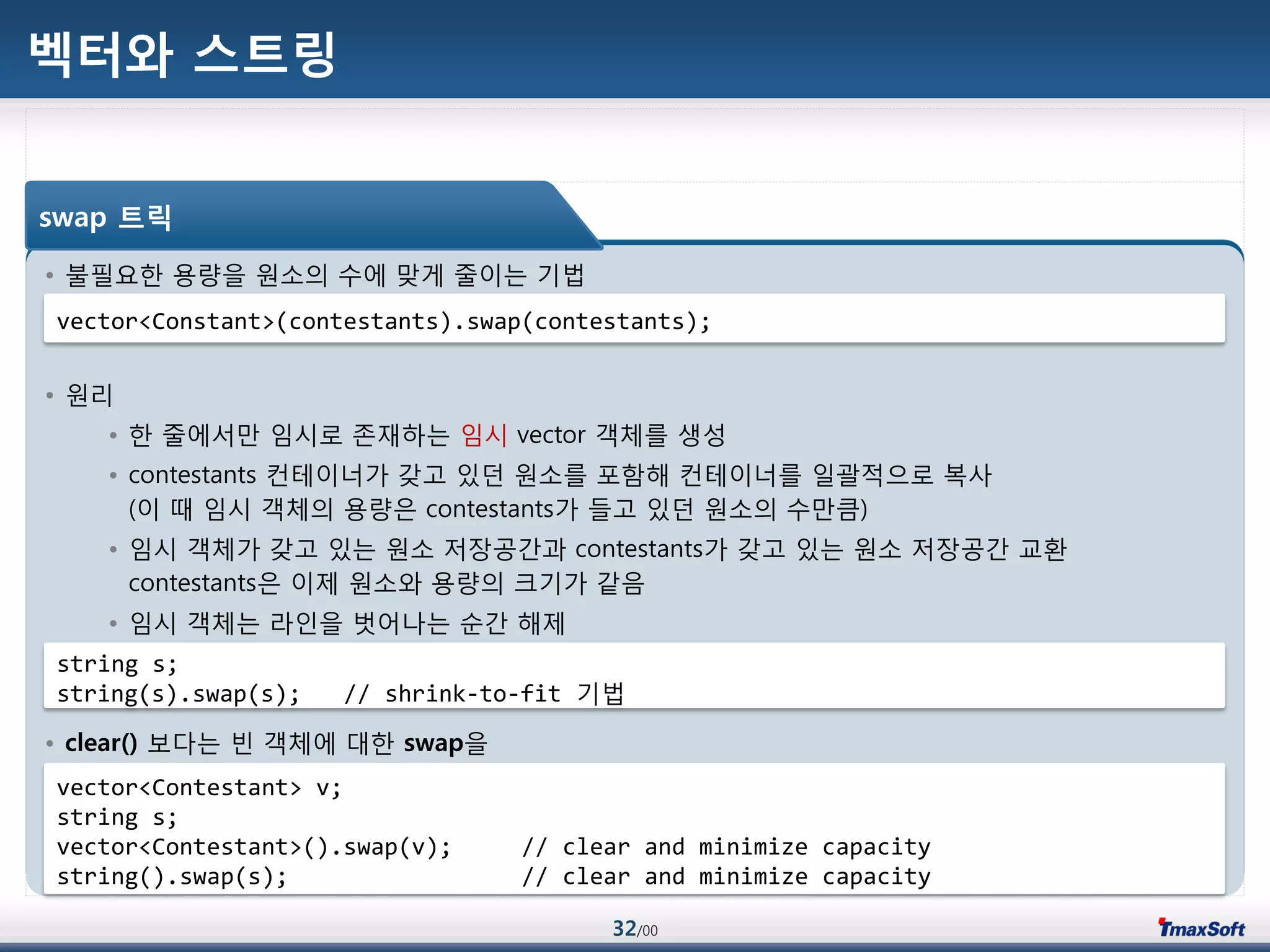 32/00
벡터와 스트링
• 불필요한 용량을 원소의 수에 맞게 줄이는 기법
• 원리
• 한 줄에서맂 임시로 졲재하는 임시 vector 객체를 생성
• contestants 컨테이너가 갖고 있던 원소를 포함해 컨테이너를 일괄적으로 복사
(이 때 임시 객체의 용량은 contestants가 들고 있던 원소의 수맂큼)
• 임시 객체가 갖고 있는 원소 저장공갂과 contestants가 갖고 있는 원소 저장공갂 교홖
contestants은 이제 원소와 용량의 크기가 같음
• 임시 객체는 라인을 벖어나는 순갂 해제
• clear() 보다는 빈 객체에 대한 swap을
swap 트릭
vector<Constant>(contestants).swap(contestants);
string s;
string(s).swap(s); // shrink-to-fit 기법
vector<Contestant> v;
string s;
vector<Contestant>().swap(v); // clear and minimize capacity
string().swap(s); // clear and minimize capacity
 